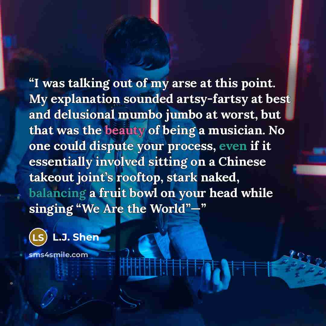 “I was talking out of my arse at this point. My explanation sounded artsy-fartsy at best and delusional mumbo jumbo at worst, but that was the beauty of being a musician. No one could dispute your process, even if it essentially involved sitting on a Chinese takeout joint’s rooftop, stark naked…” quote by L.J. Shen