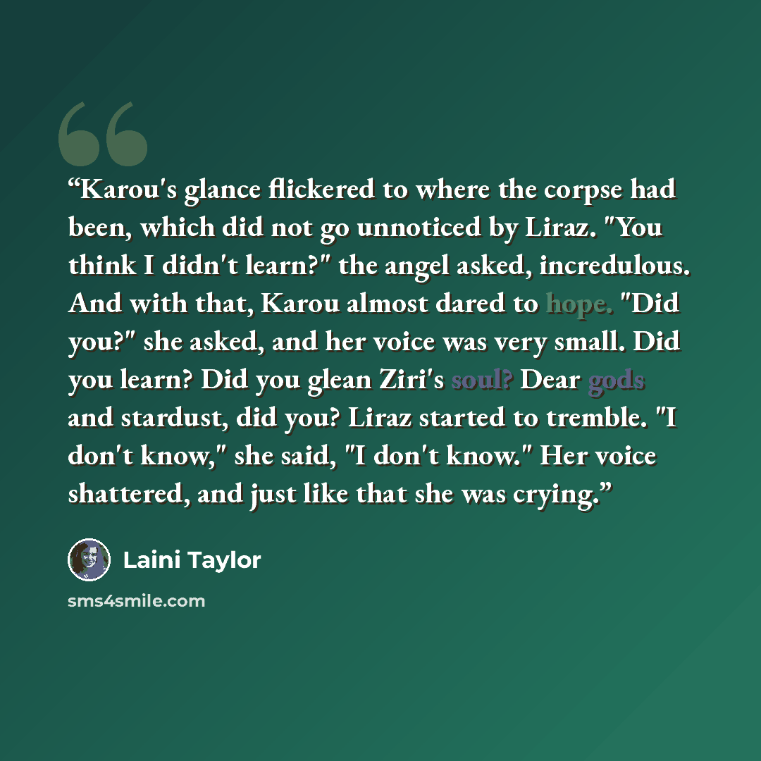 “Karou's glance flickered to where the corpse had been, which did not go unnoticed by Liraz. "You think I didn't learn?" the angel asked, incredulous. And with that, Karou almost dared to hope. "Did you?" she asked, and her voice was very small. Did you learn? Did you glean Ziri's soul? Dear gods…” quote by Laini Taylor