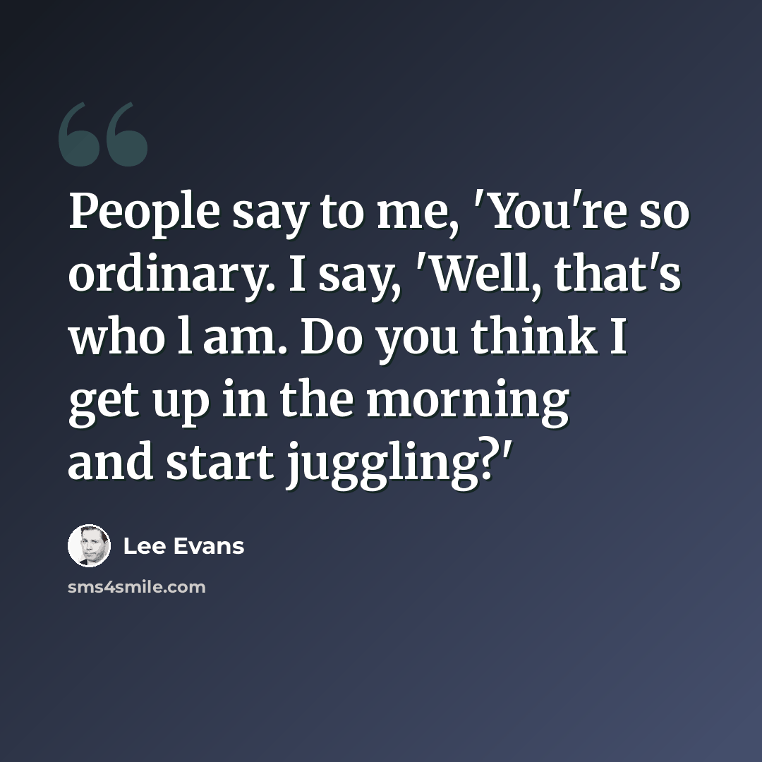 “People say to me, 'You're so ordinary. I say, 'Well, that's who l am. Do you think I get up in the morning and start juggling?'” quote by Lee Evans