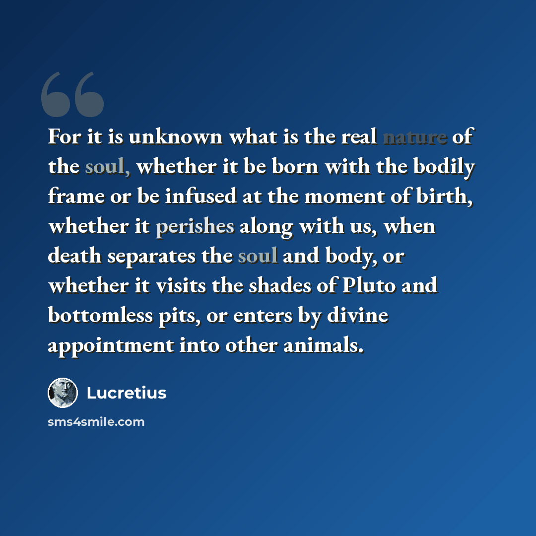 “For it is unknown what is the real nature of the soul, whether it be born with the bodily frame or be infused at the moment of birth, whether it perishes along with us, when death separates the soul and body, or whether it visits the shades of Pluto and bottomless pits, or enters by divine…” quote by Lucretius