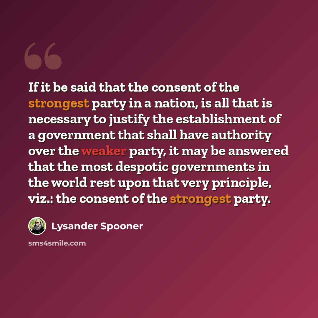“If it be said that the consent of the strongest party in a nation, is all that is necessary to justify the establishment of a government that shall have authority over the weaker party, it may be answered that the most despotic governments in the world rest upon that very principle, viz.: the…” quote by Lysander Spooner