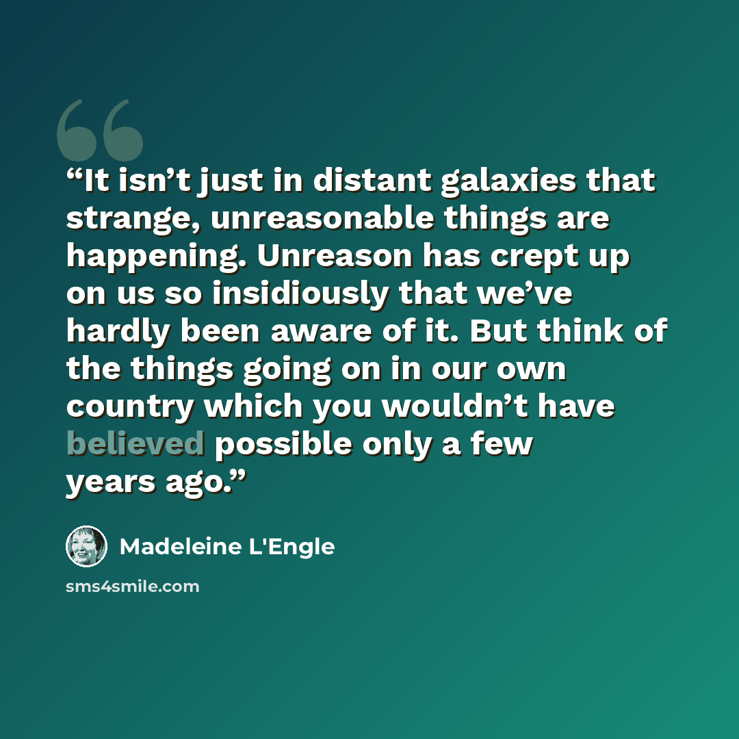 “It isn’t just in distant galaxies that strange, unreasonable things are happening. Unreason has crept up on us so insidiously that we’ve hardly been aware of it. But think of the things going on in our own country which you wouldn’t have believed possible only a few years ago.” quote by Madeleine L'Engle