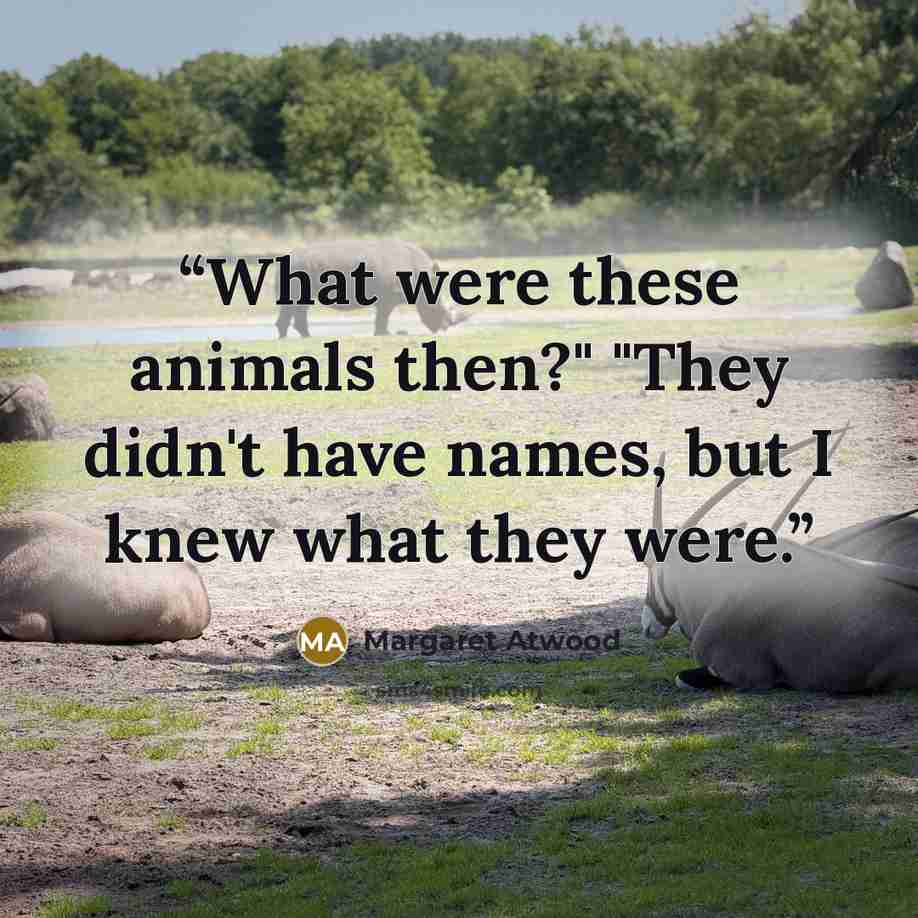 “What were these animals then?" "They didn't have names, but I knew what they were.” quote by Margaret Atwood