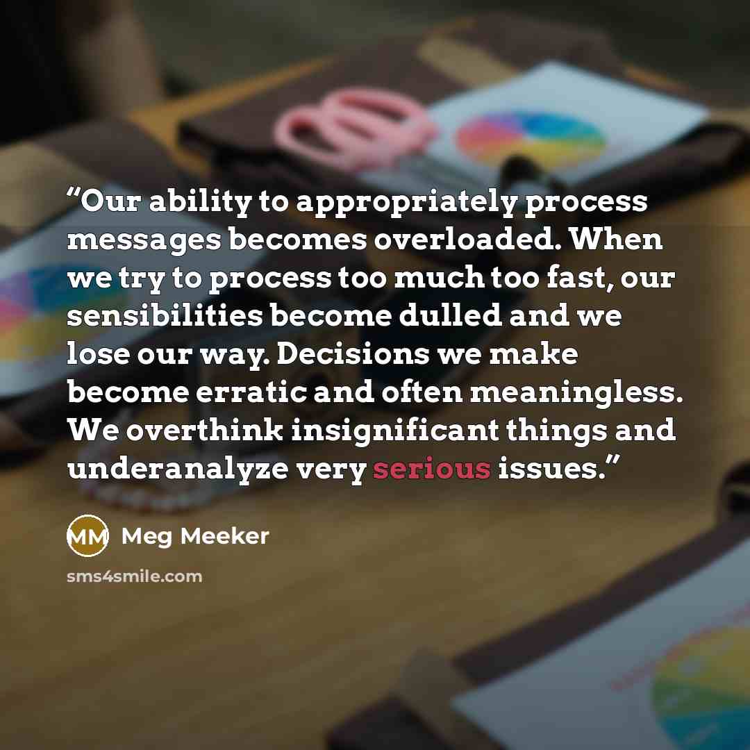 “Our ability to appropriately process messages becomes overloaded. When we try to process too much too fast, our sensibilities become dulled and we lose our way. Decisions we make become erratic and often meaningless. We overthink insignificant things and underanalyze very serious issues.” quote by Meg Meeker