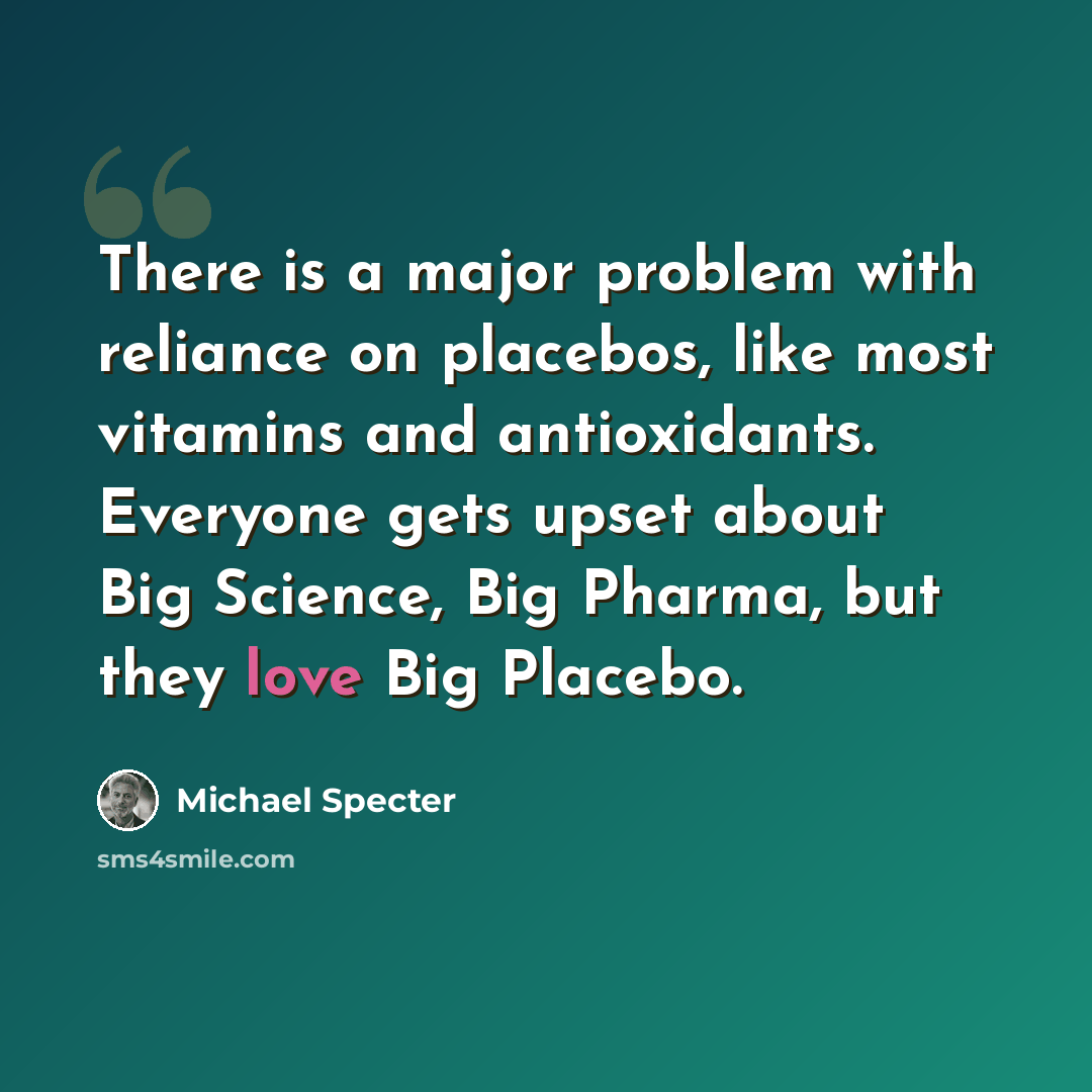 “There is a major problem with reliance on placebos, like most vitamins and antioxidants. Everyone gets upset about Big Science, Big Pharma, but they love Big Placebo.” quote by Michael Specter