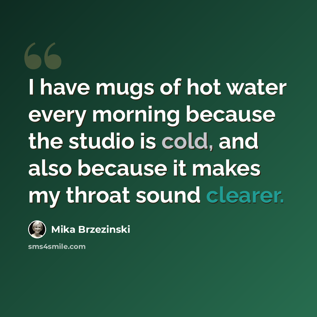 “I have mugs of hot water every morning because the studio is cold, and also because it makes my throat sound clearer.” quote by Mika Brzezinski