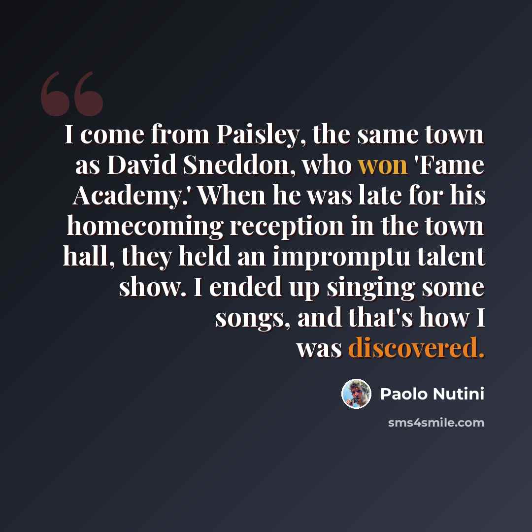 “I come from Paisley, the same town as David Sneddon, who won 'Fame Academy.' When he was late for his homecoming reception in the town hall, they held an impromptu talent show. I ended up singing some songs, and that's how I was discovered.” quote by Paolo Nutini