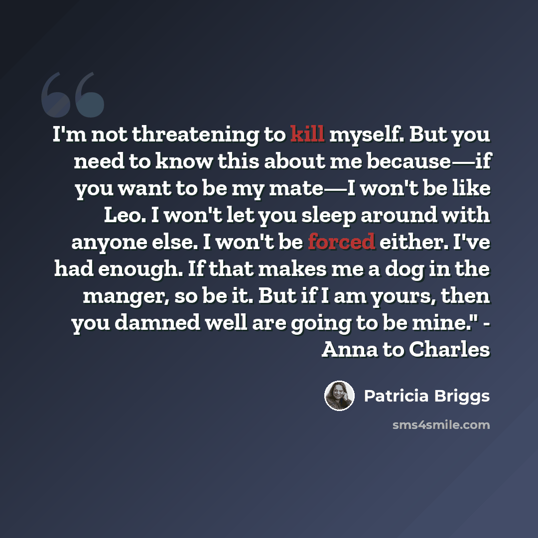 “I'm not threatening to kill myself. But you need to know this about me because—if you want to be my mate—I won't be like Leo. I won't let you sleep around with anyone else. I won't be forced either. I've had enough. If that makes me a dog in the manger, so be it. But if I am yours, then you damned…” quote by Patricia Briggs