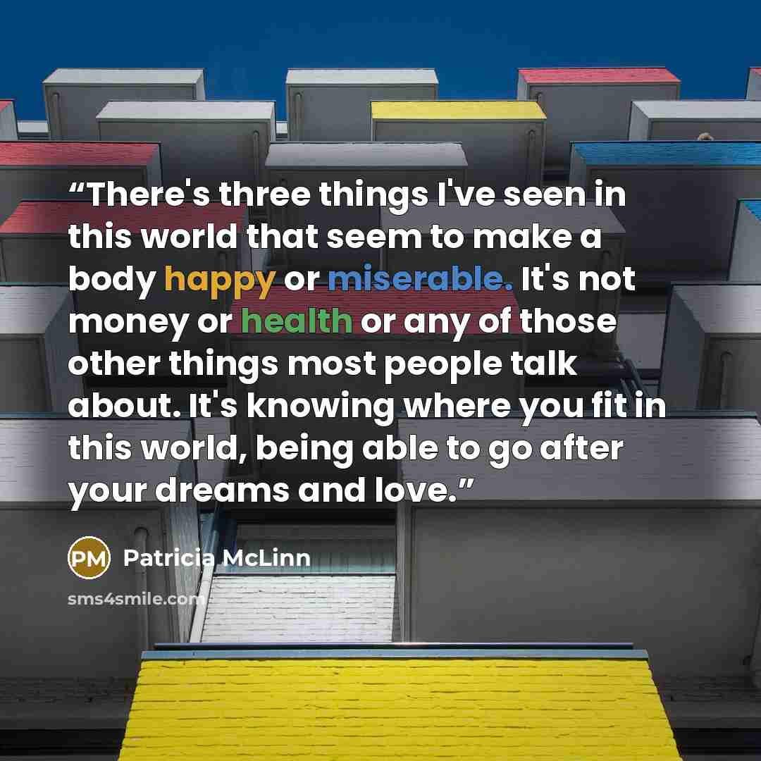 “There's three things I've seen in this world that seem to make a body happy or miserable. It's not money or health or any of those other things most people talk about. It's knowing where you fit in this world, being able to go after your dreams and love.” quote by Patricia McLinn