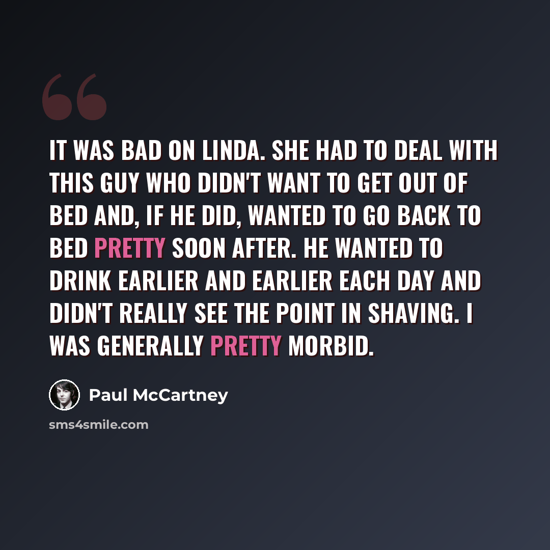 “It was bad on Linda. She had to deal with this guy who didn't want to get out of bed and, if he did, wanted to go back to bed pretty soon after. He wanted to drink earlier and earlier each day and didn't really see the point in shaving. I was generally pretty morbid.” quote by Paul McCartney