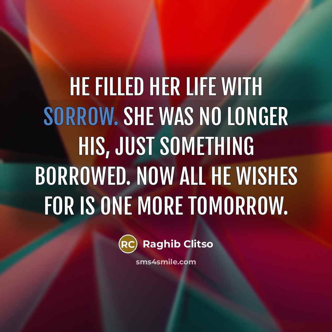“He filled her life with sorrow. She was no longer his, just something borrowed. Now all he wishes for is one more tomorrow.” quote by Raghib Clitso