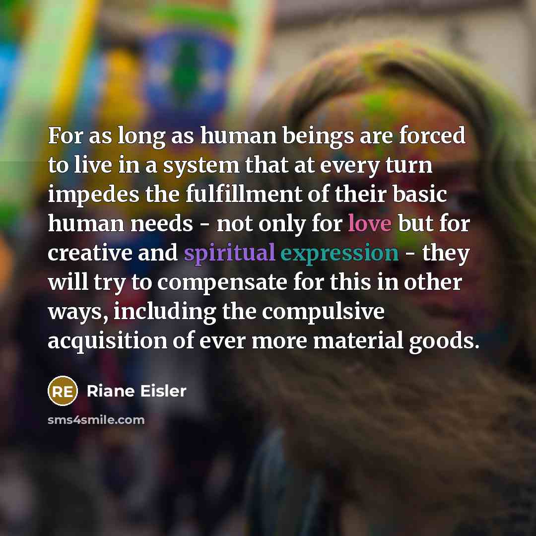 “For as long as human beings are forced to live in a system that at every turn impedes the fulfillment of their basic human needs - not only for love but for creative and spiritual expression - they will try to compensate for this in other ways, including the compulsive acquisition of ever more…” quote by Riane Eisler