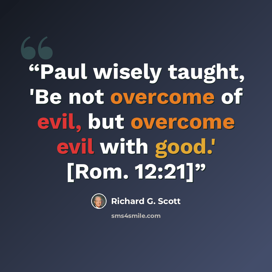 “Paul wisely taught, 'Be not overcome of evil, but overcome evil with good.' [Rom. 12:21]” quote by Richard G. Scott