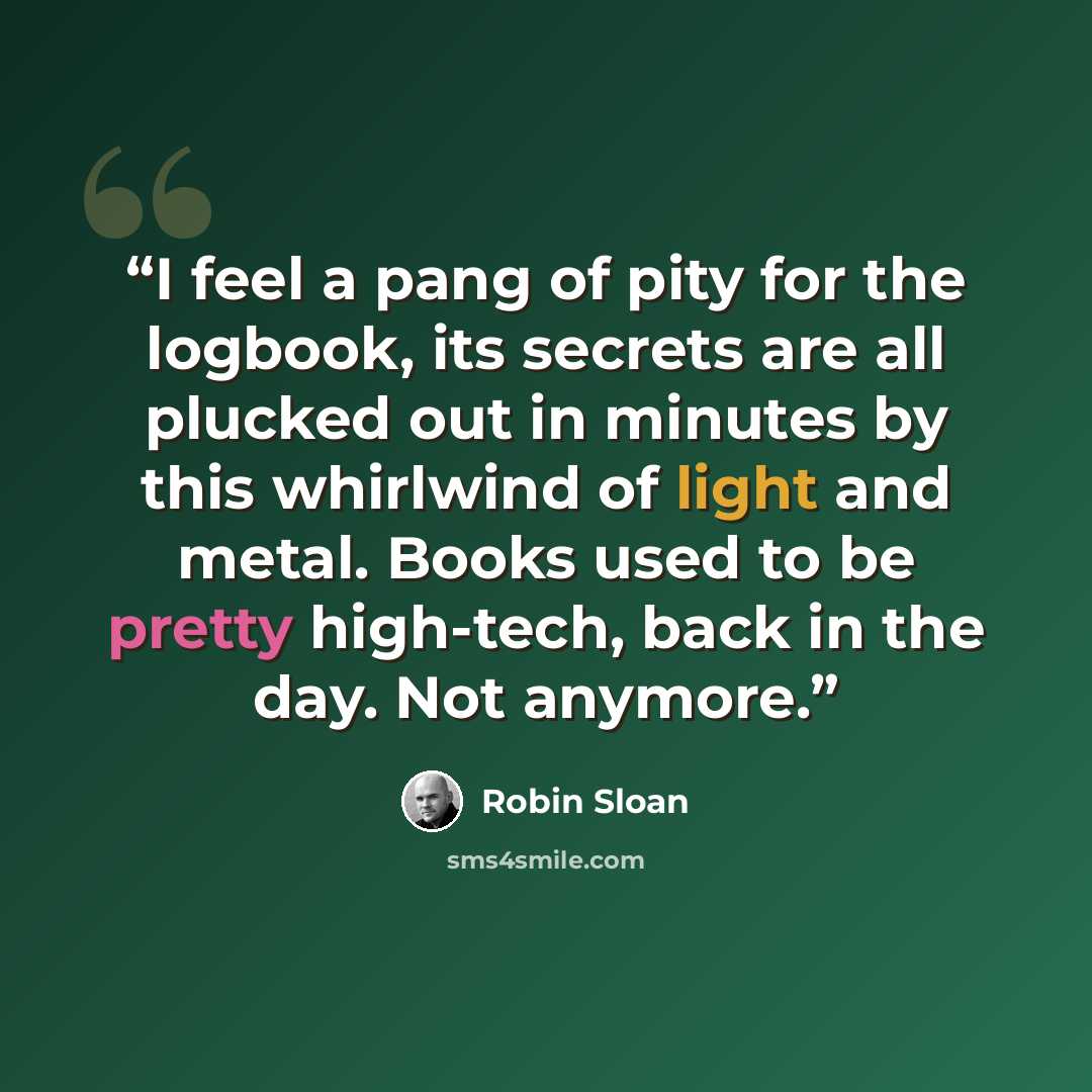 “I feel a pang of pity for the logbook, its secrets are all plucked out in minutes by this whirlwind of light and metal. Books used to be pretty high-tech, back in the day. Not anymore.” quote by Robin Sloan