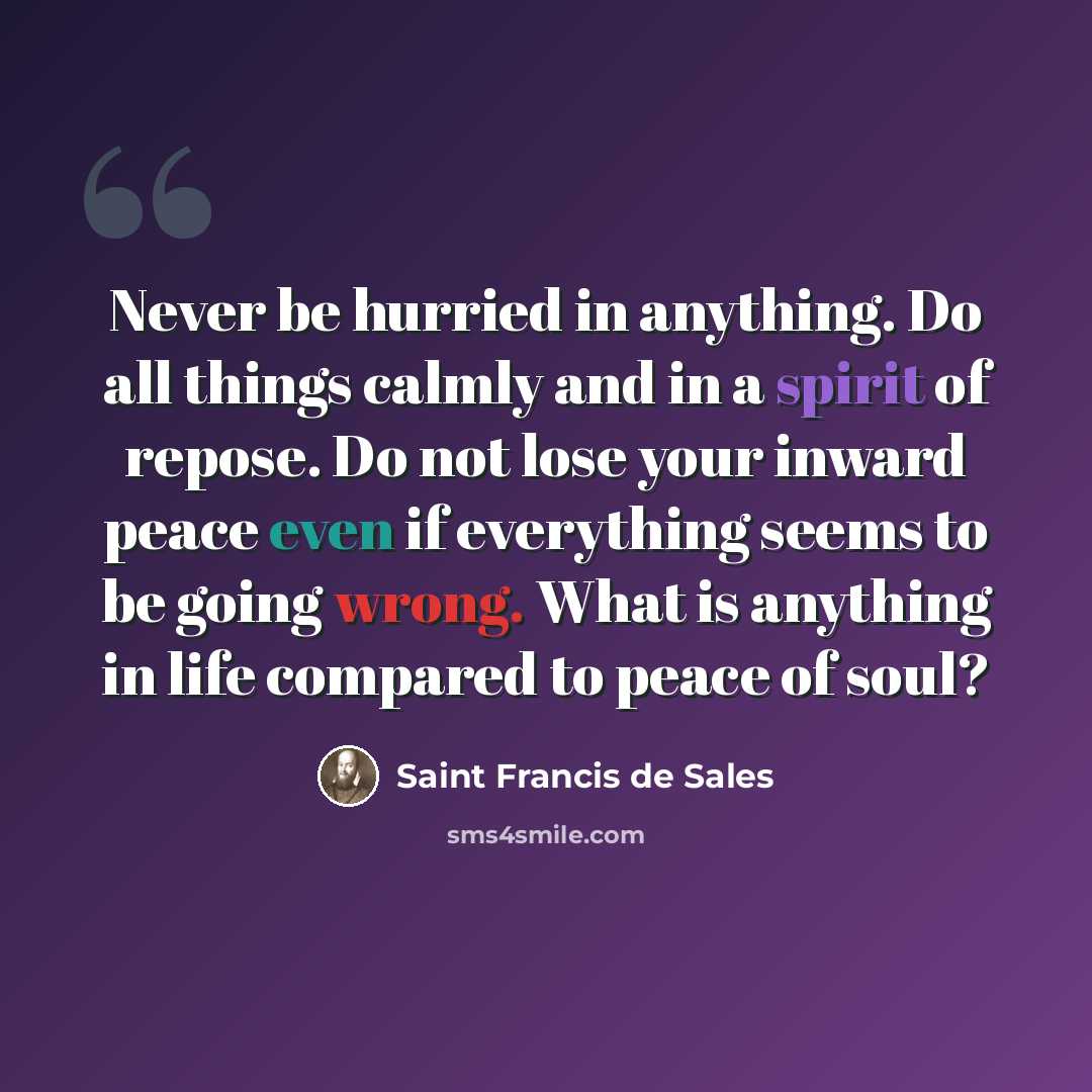 “Never be hurried in anything. Do all things calmly and in a spirit of repose. Do not lose your inward peace even if everything seems to be going wrong. What is anything in life compared to peace of soul?” quote by Saint Francis de Sales