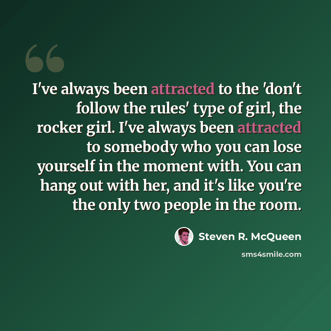 “I've always been attracted to the 'don't follow the rules' type of girl, the rocker girl. I've always been attracted to somebody who you can lose yourself in the moment with. You can hang out with her, and it's like you're the only two people in the room.” quote by Steven R. McQueen