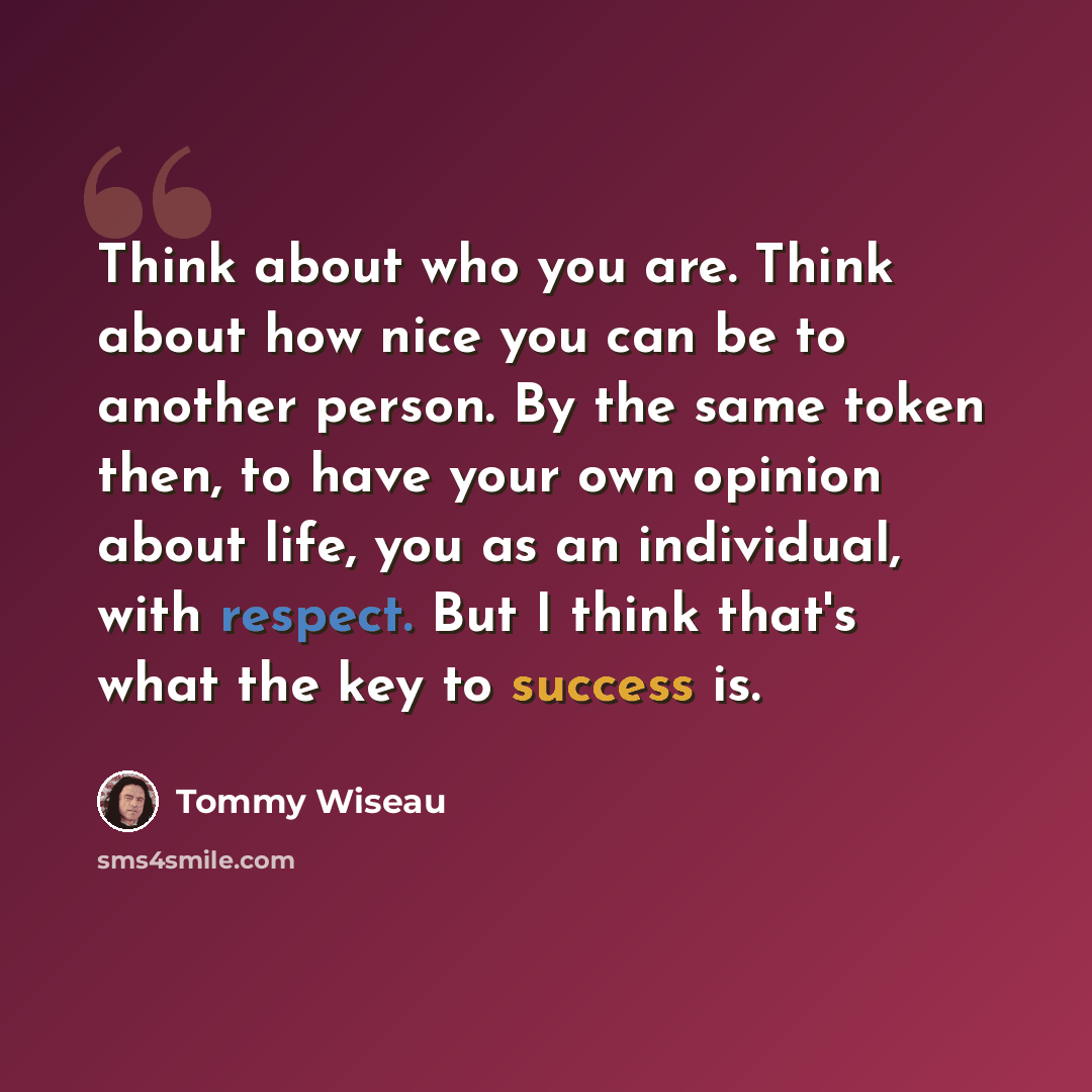 “Think about who you are. Think about how nice you can be to another person. By the same token then, to have your own opinion about life, you as an individual, with respect. But I think that's what the key to success is.” quote by Tommy Wiseau