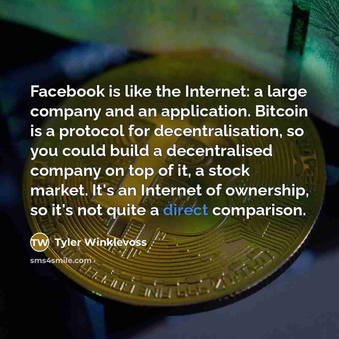 “Facebook is like the Internet: a large company and an application. Bitcoin is a protocol for decentralisation, so you could build a decentralised company on top of it, a stock market. It's an Internet of ownership, so it's not quite a direct comparison.” quote by Tyler Winklevoss