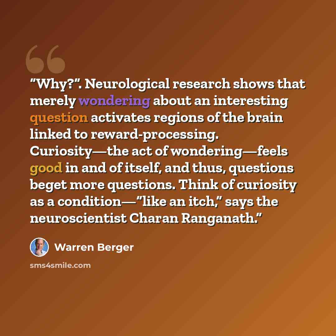 “Why?”. Neurological research shows that merely wondering about an interesting question activates regions of the brain linked to reward-processing. Curiosity—the act of wondering—feels good in and of itself, and thus, questions beget more questions. Think of curiosity as a condition—“like an itch,”…” quote by Warren Berger