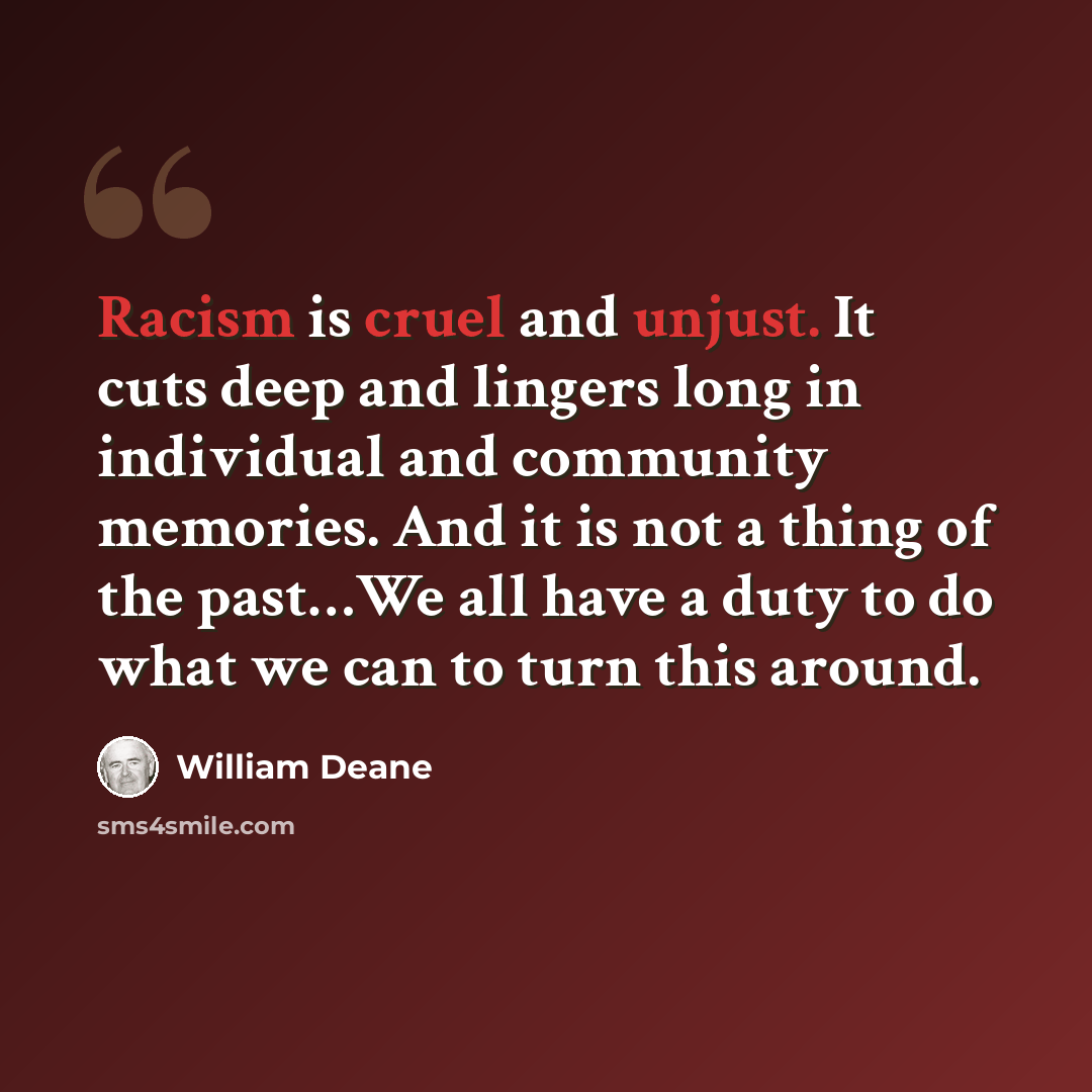 “Racism is cruel and unjust. It cuts deep and lingers long in individual and community memories. And it is not a thing of the past…We all have a duty to do what we can to turn this around.” quote by William Deane