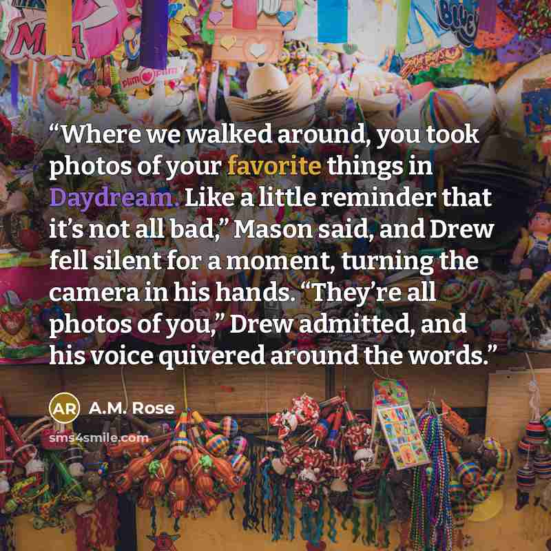 “Where we walked around, you took photos of your favorite things in Daydream. Like a little reminder that it’s not all bad,” Mason said, and Drew fell silent for a moment, turning the camera in his hands. “They’re all photos of you,” Drew admitted, and his voice quivered around the words.” quote by A.M. Rose