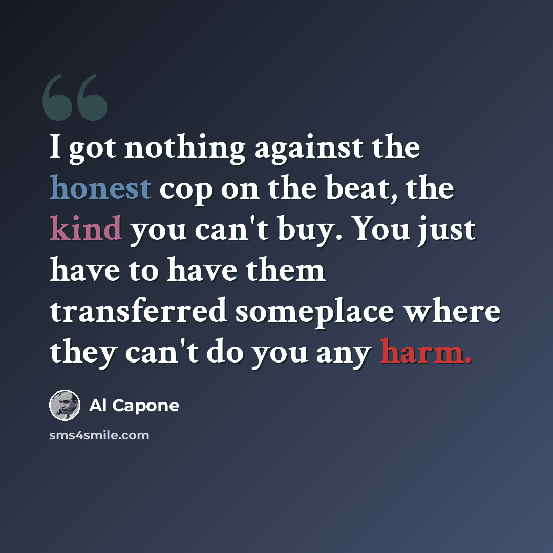 “I got nothing against the honest cop on the beat, the kind you can't buy. You just have to have them transferred someplace where they can't do you any harm.” quote by Al Capone