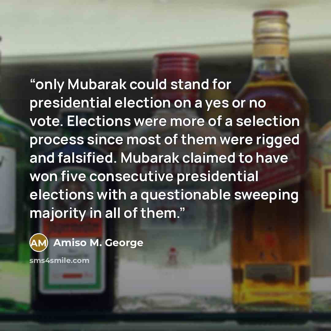 “only Mubarak could stand for presidential election on a yes or no vote. Elections were more of a selection process since most of them were rigged and falsified. Mubarak claimed to have won five consecutive presidential elections with a questionable sweeping majority in all of them.” quote by Amiso M. George