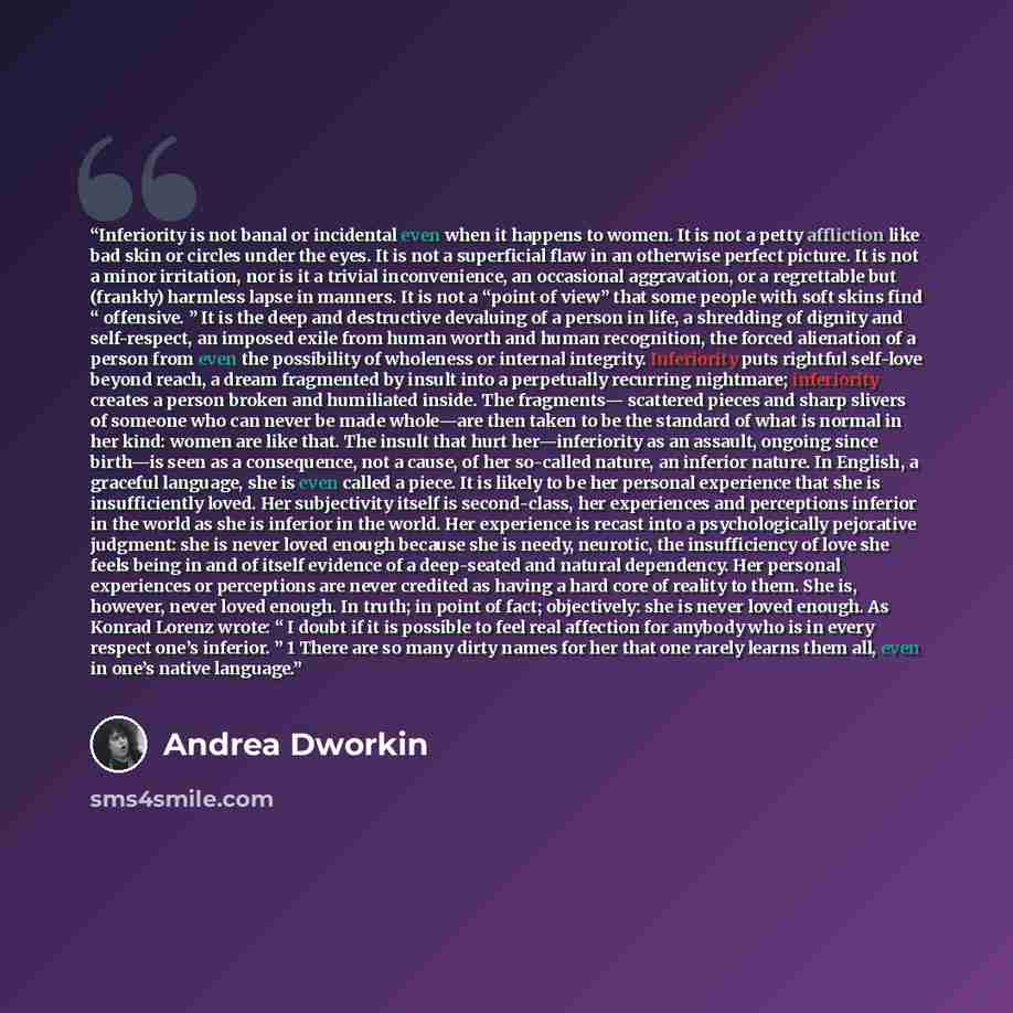 “Inferiority is not banal or incidental even when it happens to women. It is not a petty affliction like bad skin or circles under the eyes. It is not a superficial flaw in an otherwise perfect picture. It is not a minor irritation, nor is it a trivial inconvenience, an occasional aggravation, or a…” quote by Andrea Dworkin