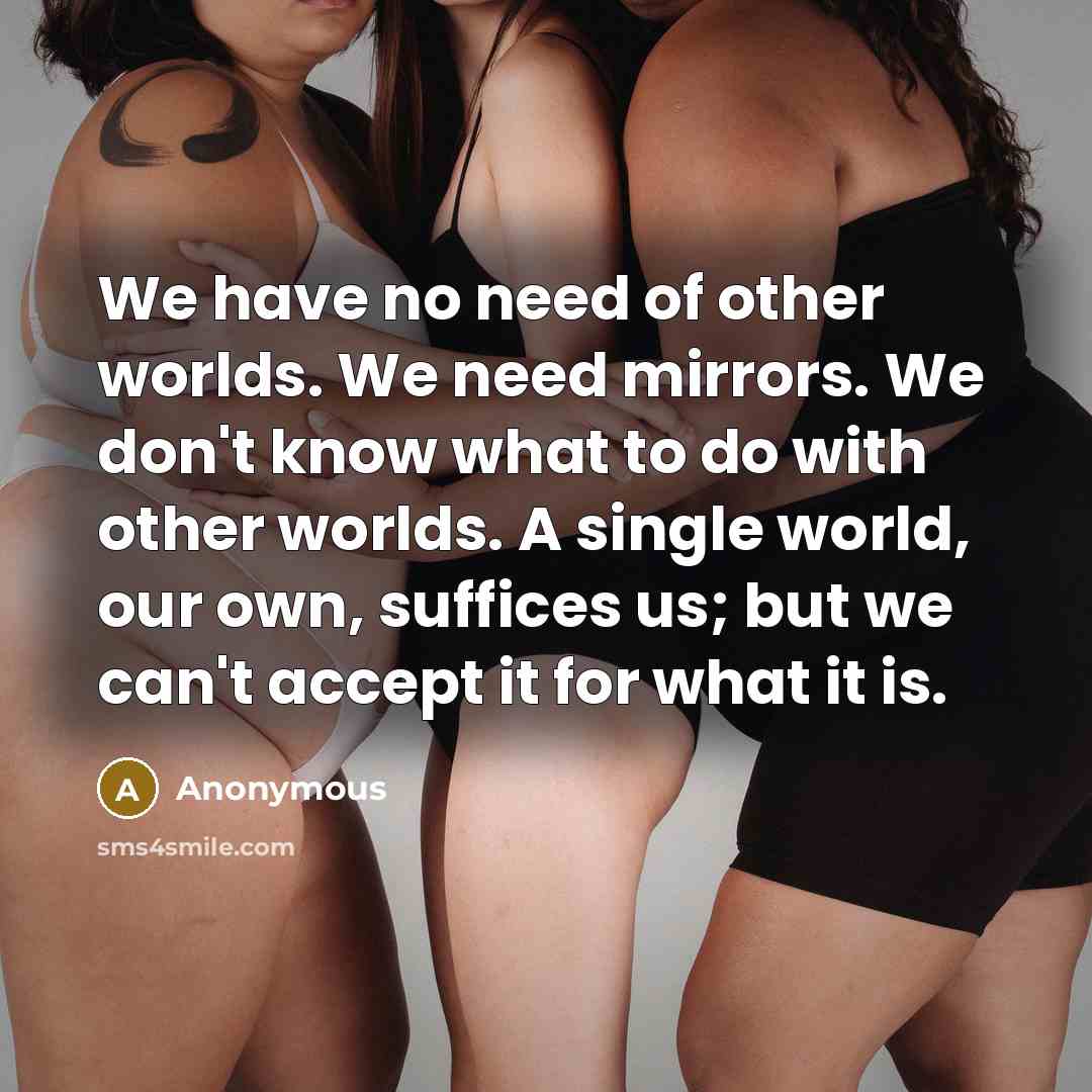 “We have no need of other worlds. We need mirrors. We don't know what to do with other worlds. A single world, our own, suffices us; but we can't accept it for what it is.” quote by Anonymous