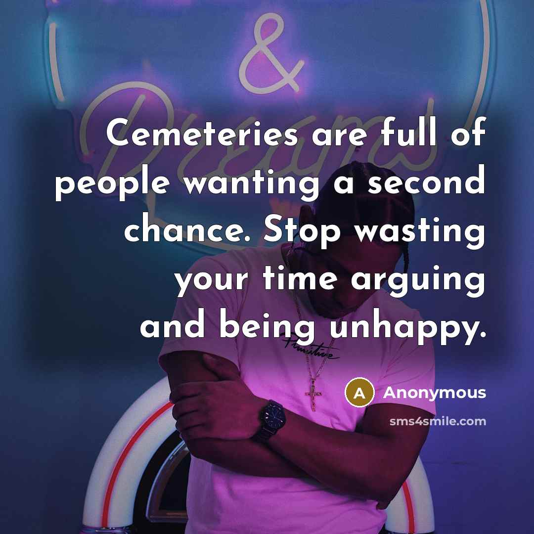 “Cemeteries are full of people wanting a second chance. Stop wasting your time arguing and being unhappy.” quote by Anonymous
