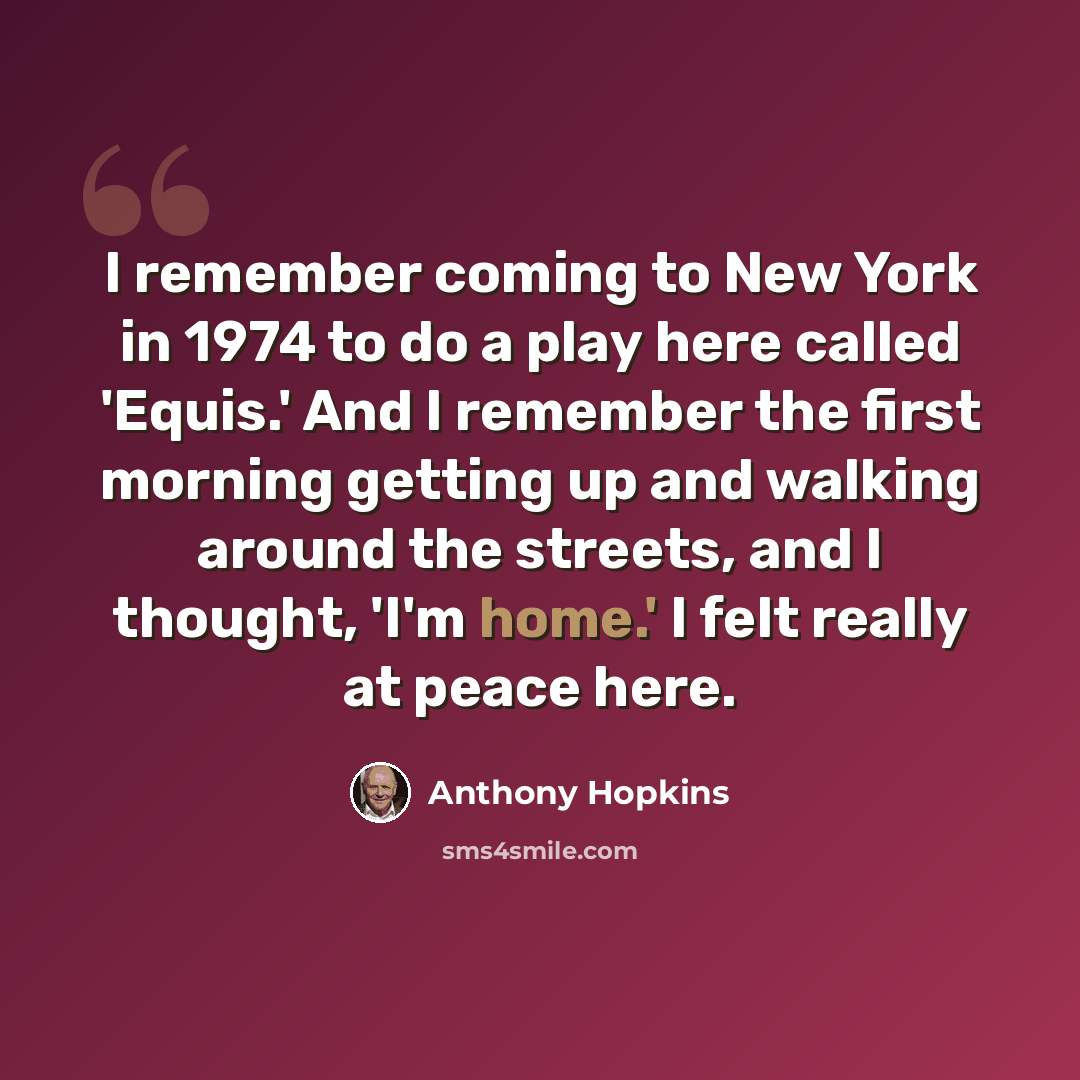 “I remember coming to New York in 1974 to do a play here called 'Equis.' And I remember the first morning getting up and walking around the streets, and I thought, 'I'm home.' I felt really at peace here.” quote by Anthony Hopkins