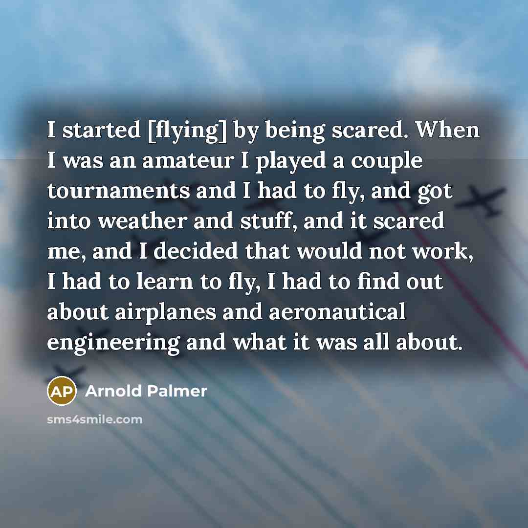 “I started [flying] by being scared. When I was an amateur I played a couple tournaments and I had to fly, and got into weather and stuff, and it scared me, and I decided that would not work, I had to learn to fly, I had to find out about airplanes and aeronautical engineering and what it was all…” quote by Arnold Palmer