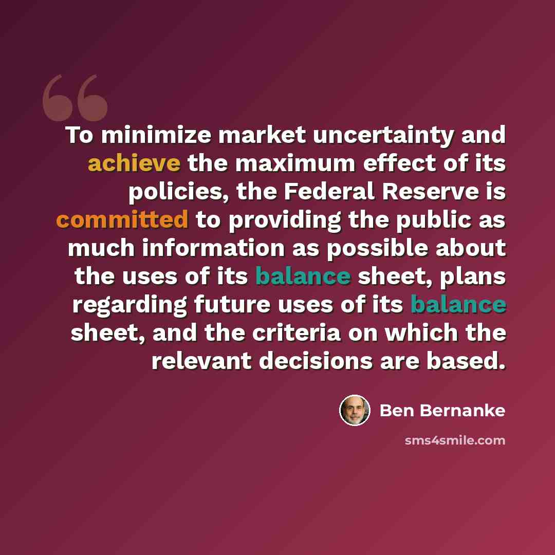 “To minimize market uncertainty and achieve the maximum effect of its policies, the Federal Reserve is committed to providing the public as much information as possible about the uses of its balance sheet, plans regarding future uses of its balance sheet, and the criteria on which the relevant…” quote by Ben Bernanke