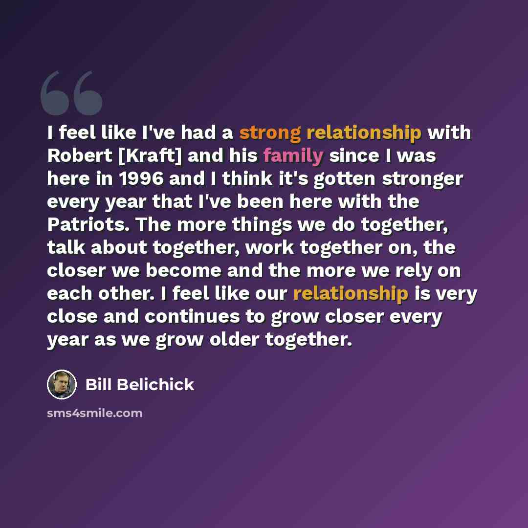 “I feel like I've had a strong relationship with Robert [Kraft] and his family since I was here in 1996 and I think it's gotten stronger every year that I've been here with the Patriots. The more things we do together, talk about together, work together on, the closer we become and the more we rely…” quote by Bill Belichick