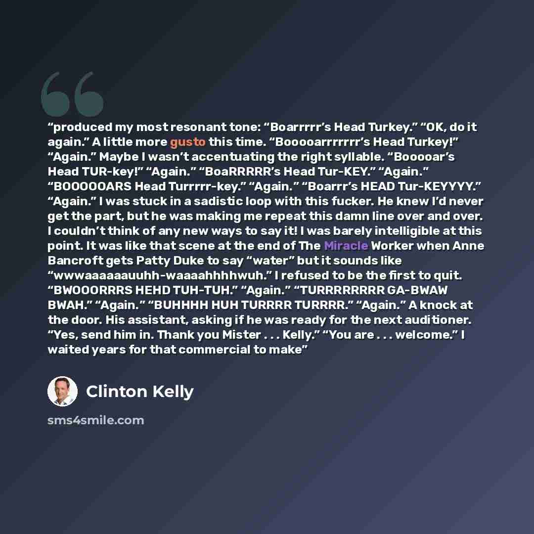 “produced my most resonant tone: “Boarrrrr’s Head Turkey.” “OK, do it again.” A little more gusto this time. “Booooarrrrrrr’s Head Turkey!” “Again.” Maybe I wasn’t accentuating the right syllable. “Booooar’s Head TUR-key!” “Again.” “BoaRRRRR’s Head Tur-KEY.” “Again.” “BOOOOOARS Head Turrrrr-key.”…” quote by Clinton Kelly