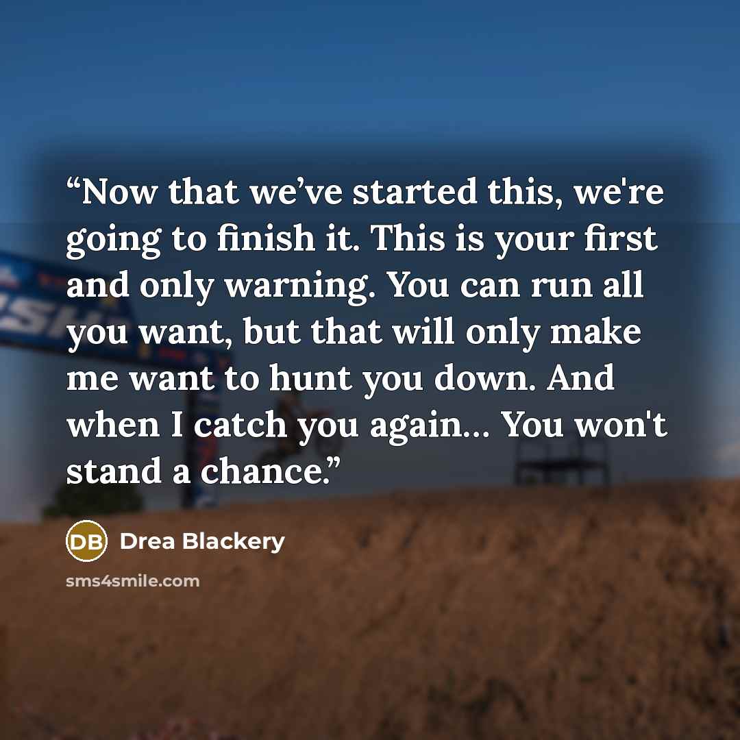 “Now that we’ve started this, we're going to finish it. This is your first and only warning. You can run all you want, but that will only make me want to hunt you down. And when I catch you again… You won't stand a chance.” quote by Drea Blackery