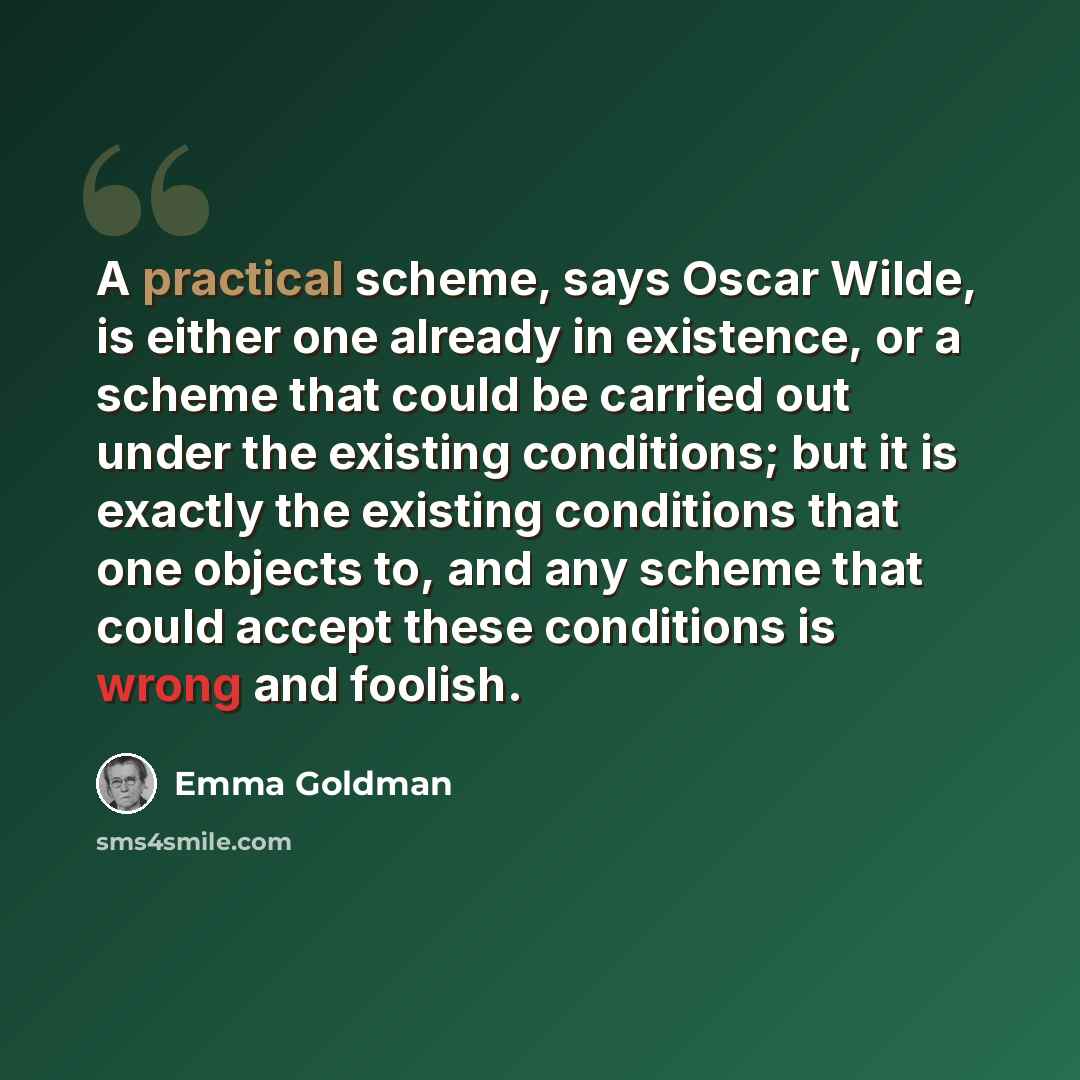 “A practical scheme, says Oscar Wilde, is either one already in existence, or a scheme that could be carried out under the existing conditions; but it is exactly the existing conditions that one objects to, and any scheme that could accept these conditions is wrong and foolish.” quote by Emma Goldman
