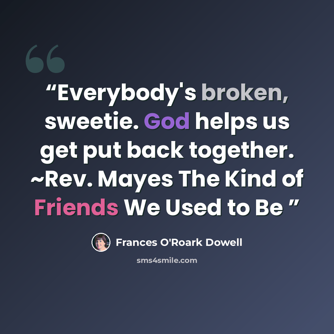 “Everybody's broken, sweetie. God helps us get put back together. ~Rev. Mayes The Kind of Friends We Used to Be” quote by Frances O'Roark Dowell