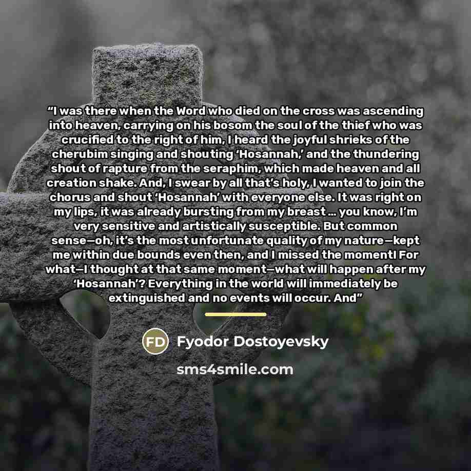 “I was there when the Word who died on the cross was ascending into heaven, carrying on his bosom the soul of the thief who was crucified to the right of him, I heard the joyful shrieks of the cherubim singing and shouting ‘Hosannah,’ and the thundering shout of rapture from the seraphim, which…” quote by Fyodor Dostoyevsky