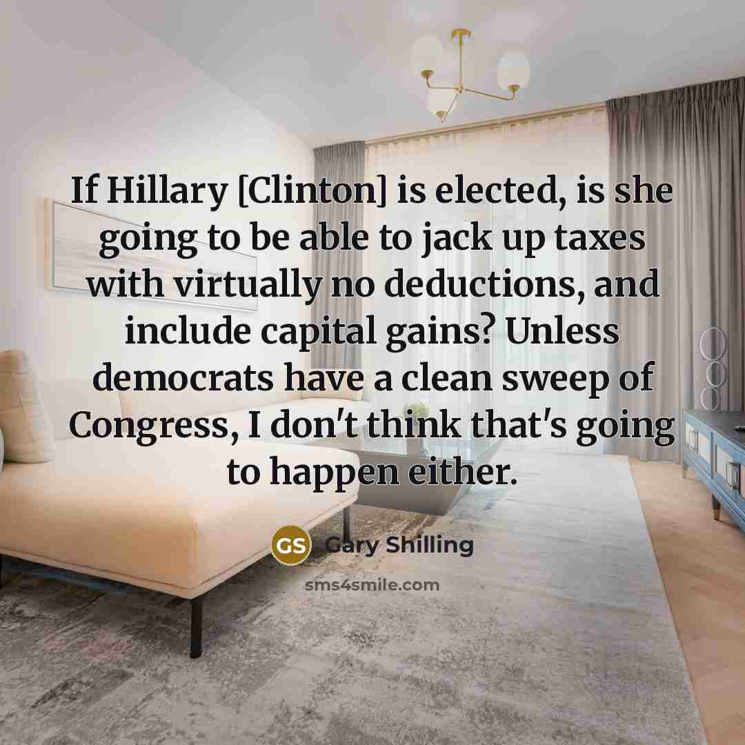 “If Hillary [Clinton] is elected, is she going to be able to jack up taxes with virtually no deductions, and include capital gains? Unless democrats have a clean sweep of Congress, I don't think that's going to happen either.” quote by Gary Shilling