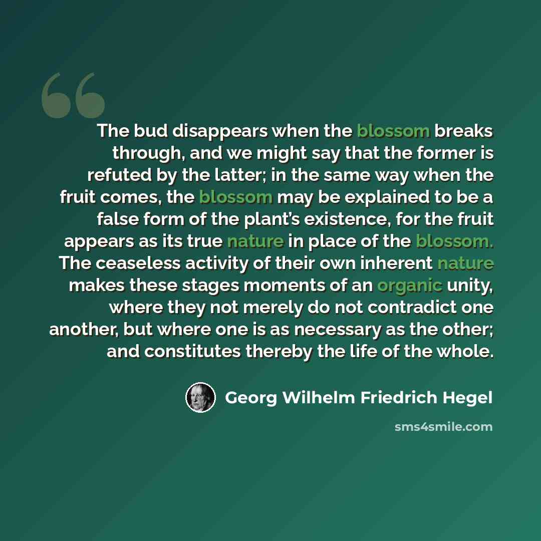 “The bud disappears when the blossom breaks through, and we might say that the former is refuted by the latter; in the same way when the fruit comes, the blossom may be explained to be a false form of the plant’s existence, for the fruit appears as its true nature in place of the blossom. The…” quote by Georg Wilhelm Friedrich Hegel