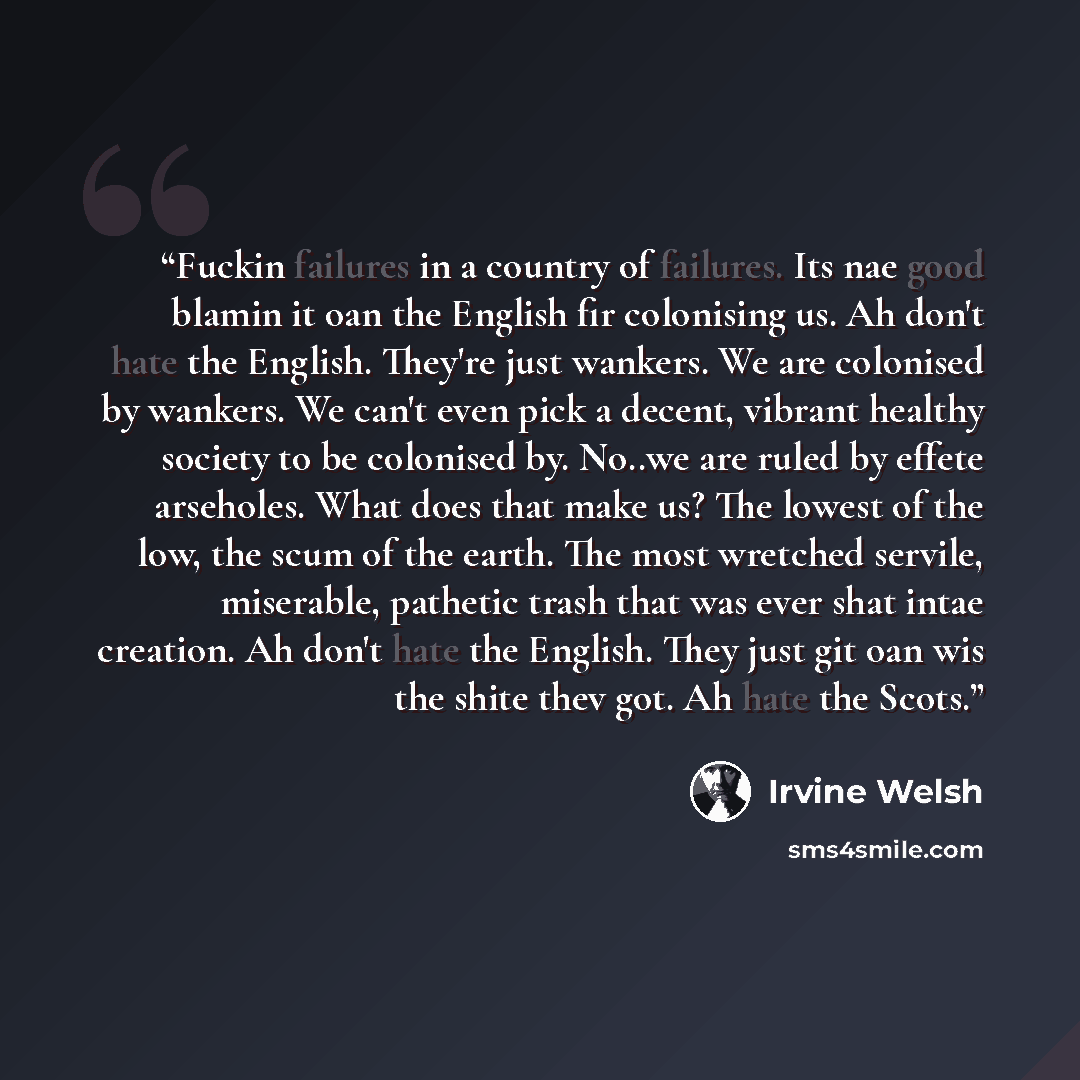 “Fuckin failures in a country of failures. Its nae good blamin it oan the English fir colonising us. Ah don't hate the English. They're just wankers. We are colonised by wankers. We can't even pick a decent, vibrant healthy society to be colonised by. No..we are ruled by effete arseholes. What does…” quote by Irvine Welsh