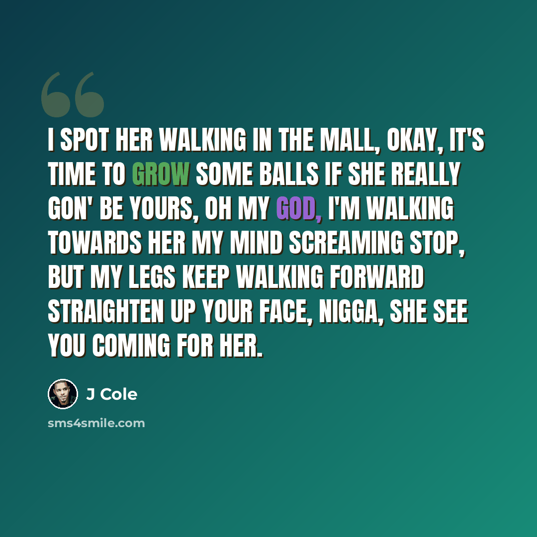 “I spot her walking in the mall, okay, it's time to grow some balls If she really gon' be yours, oh my god, I'm walking towards her My mind screaming stop, but my legs keep walking forward Straighten up your face, nigga, she see you coming for her.” quote by J Cole