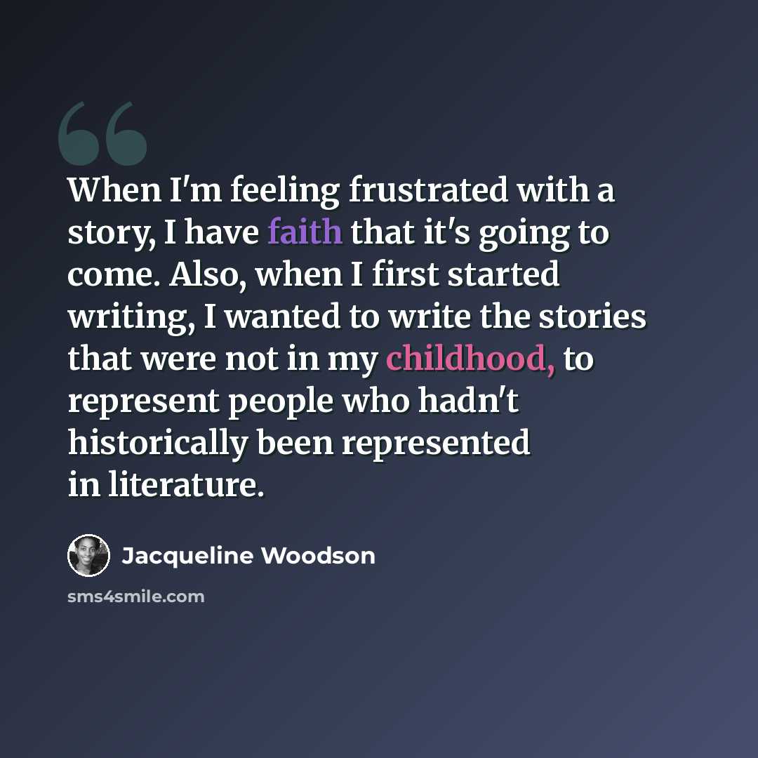“When I'm feeling frustrated with a story, I have faith that it's going to come. Also, when I first started writing, I wanted to write the stories that were not in my childhood, to represent people who hadn't historically been represented in literature.” quote by Jacqueline Woodson