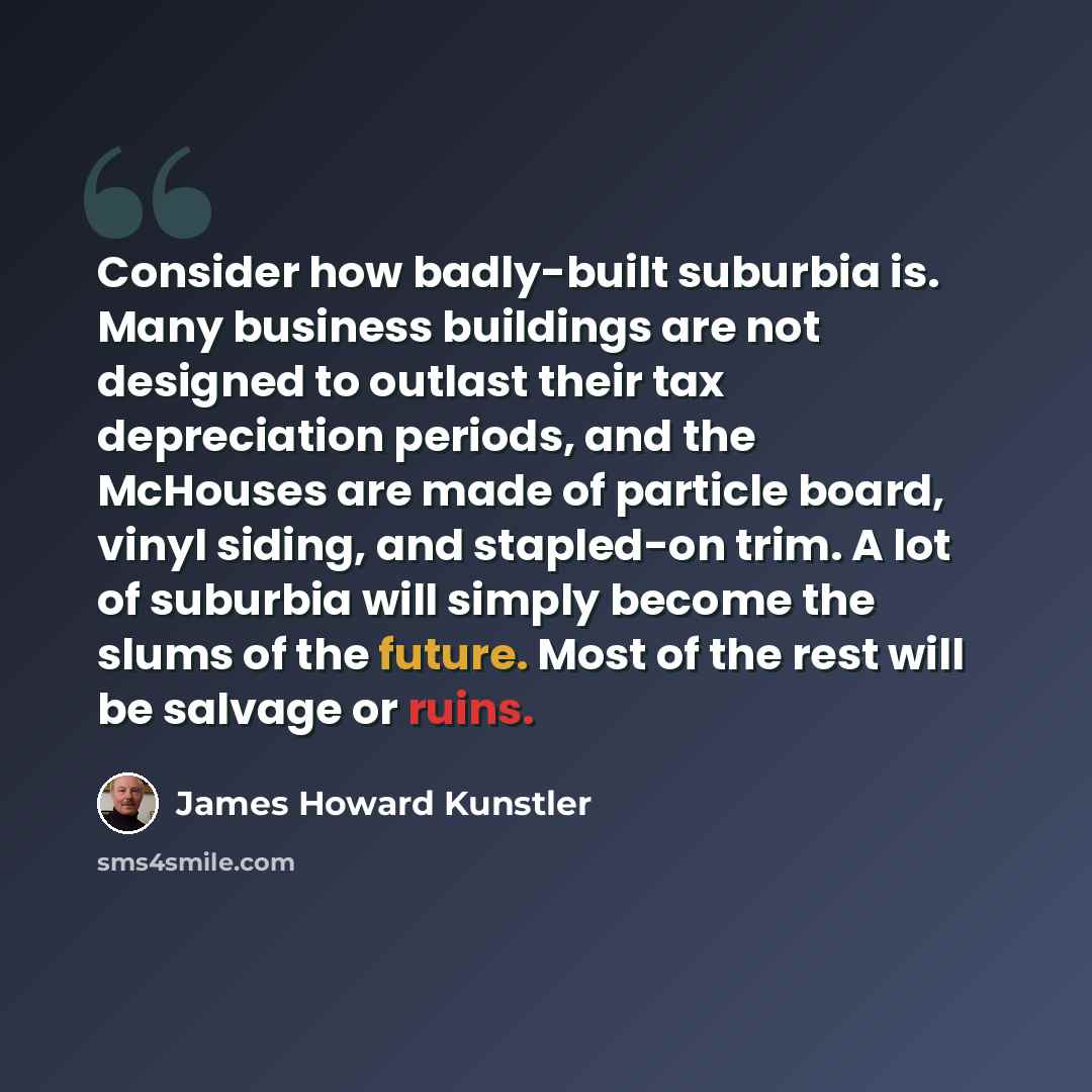 “Consider how badly-built suburbia is. Many business buildings are not designed to outlast their tax depreciation periods, and the McHouses are made of particle board, vinyl siding, and stapled-on trim. A lot of suburbia will simply become the slums of the future. Most of the rest will be salvage…” quote by James Howard Kunstler