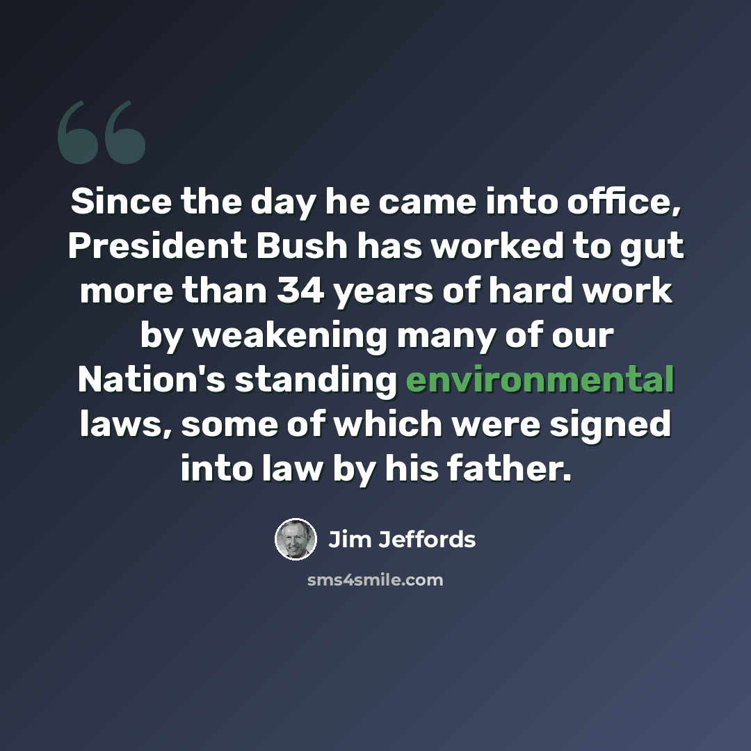 “Since the day he came into office, President Bush has worked to gut more than 34 years of hard work by weakening many of our Nation's standing environmental laws, some of which were signed into law by his father.” quote by Jim Jeffords