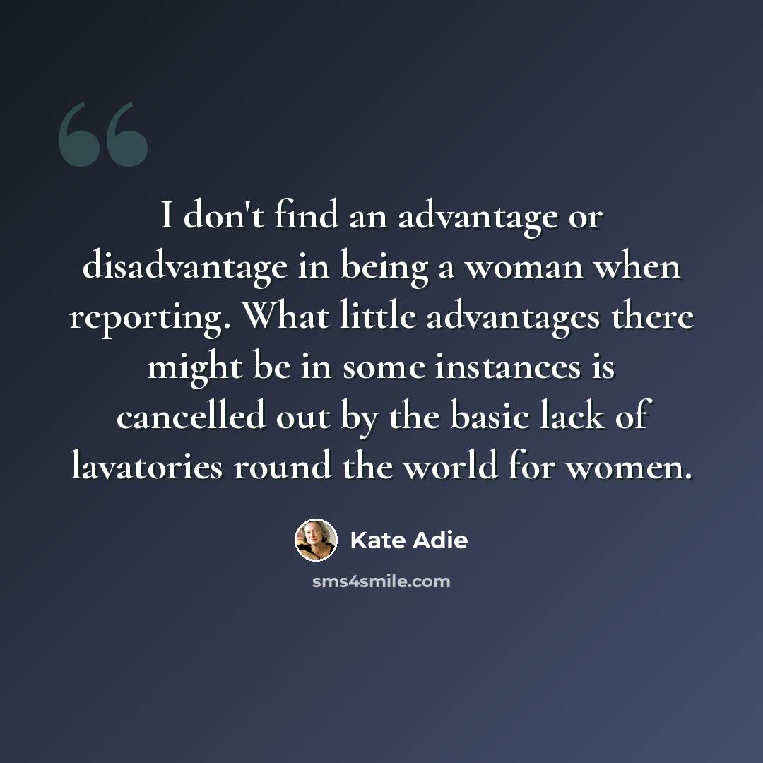 “I don't find an advantage or disadvantage in being a woman when reporting. What little advantages there might be in some instances is cancelled out by the basic lack of lavatories round the world for women.” quote by Kate Adie