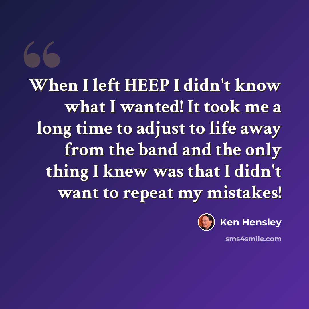 “When I left HEEP I didn't know what I wanted! It took me a long time to adjust to life away from the band and the only thing I knew was that I didn't want to repeat my mistakes!” quote by Ken Hensley