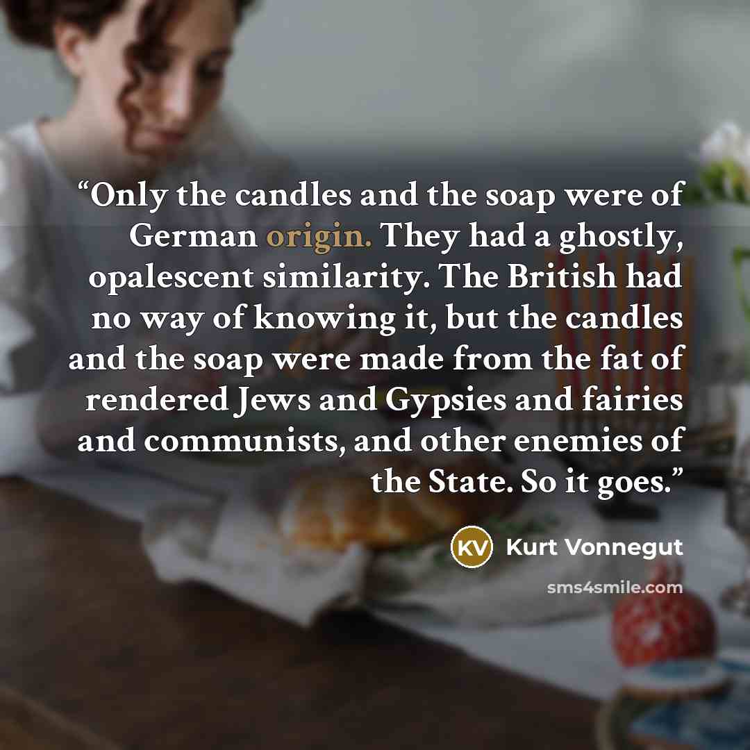 “Only the candles and the soap were of German origin. They had a ghostly, opalescent similarity. The British had no way of knowing it, but the candles and the soap were made from the fat of rendered Jews and Gypsies and fairies and communists, and other enemies of the State. So it goes.” quote by Kurt Vonnegut