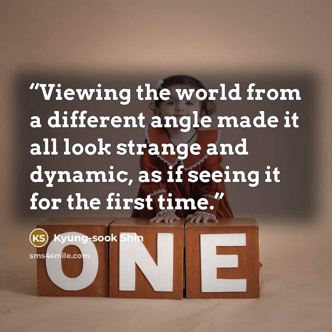 “Viewing the world from a different angle made it all look strange and dynamic, as if seeing it for the first time.” quote by Kyung-sook Shin